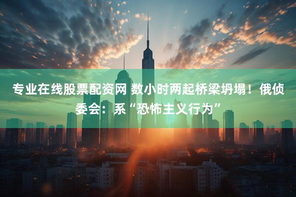 专业在线股票配资网 数小时两起桥梁坍塌！俄侦委会：系“恐怖主义行为”