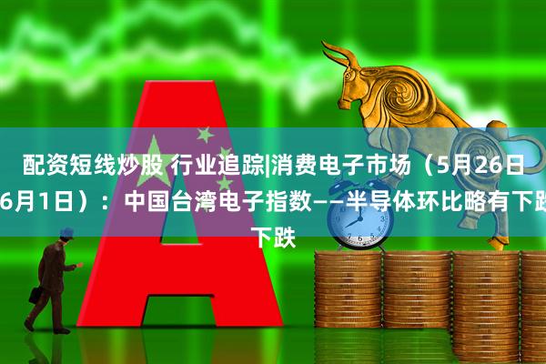 配资短线炒股 行业追踪|消费电子市场（5月26日-6月1日）：中国台湾电子指数——半导体环比略有下跌