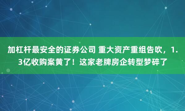 加杠杆最安全的证券公司 重大资产重组告吹，1.3亿收购案黄了！这家老牌房企转型梦碎了