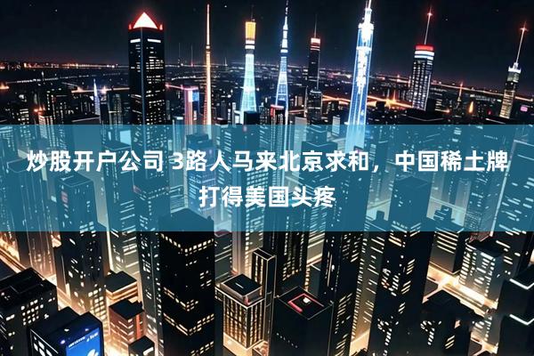 炒股开户公司 3路人马来北京求和，中国稀土牌打得美国头疼