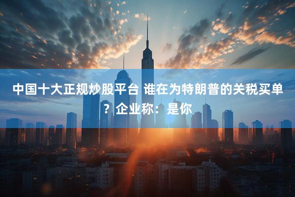 中国十大正规炒股平台 谁在为特朗普的关税买单？企业称：是你