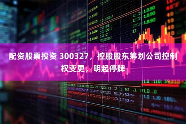 配资股票投资 300327，控股股东筹划公司控制权变更，明起停牌