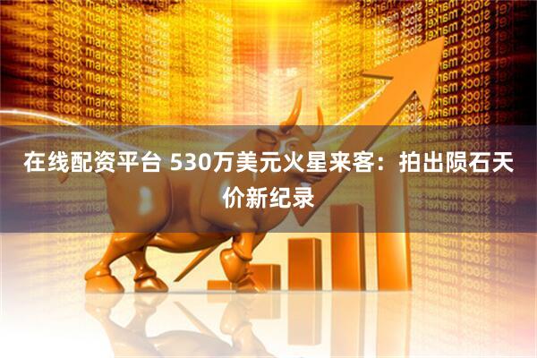 在线配资平台 530万美元火星来客：拍出陨石天价新纪录