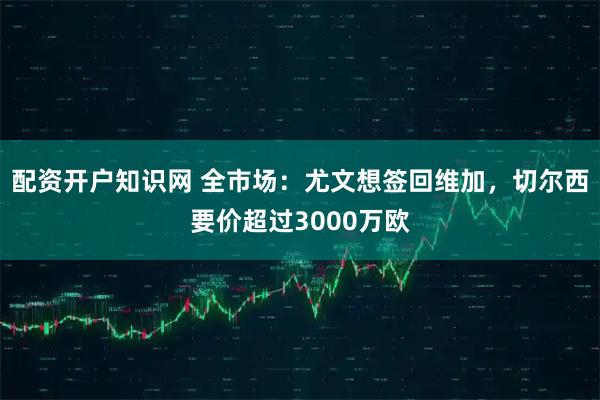 配资开户知识网 全市场：尤文想签回维加，切尔西要价超过3000万欧