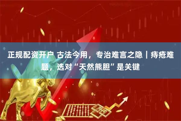 正规配资开户 古法今用，专治难言之隐｜痔疮难题，选对“天然熊胆”是关键
