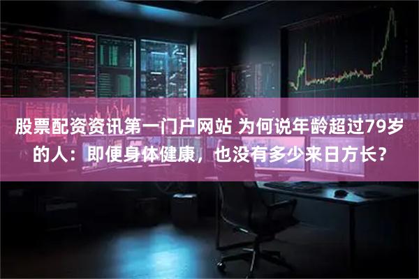 股票配资资讯第一门户网站 为何说年龄超过79岁的人：即便身体健康，也没有多少来日方长？
