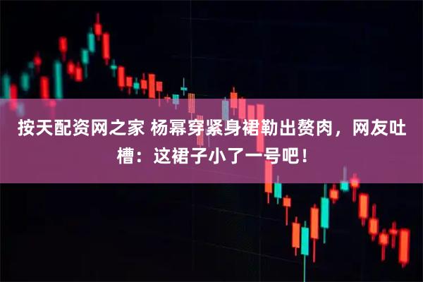 按天配资网之家 杨幂穿紧身裙勒出赘肉，网友吐槽：这裙子小了一号吧！