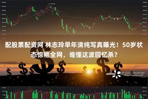 配股票配资网 林志玲早年清纯写真曝光！50岁状态惊艳全网，谁懂这波回忆杀？
